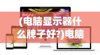 (电脑显示器什么牌子好?)电脑显示器什么牌子好？2021年度品牌排行榜及深度解析