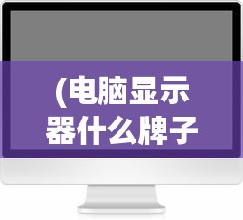 (电脑显示器什么牌子好?)电脑显示器什么牌子好？2021年度品牌排行榜及深度解析