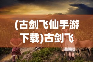 (古剑飞仙手游下载)古剑飞仙手游，仙侠世界的奇幻之旅