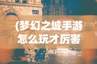 (梦幻之城手游怎么玩才厉害)梦幻之城手游攻略，玩转梦幻之城手游的全方位指南