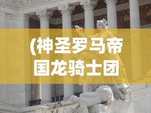 (神圣罗马帝国龙骑士团怎么玩)神圣罗马帝国龙骑士团，历史、传奇与影响