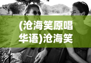 (沧海笑原唱华语)沧海笑原唱，探索音乐背后的故事与深意