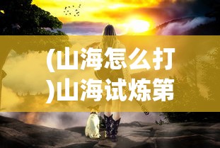 (山海怎么打)山海试炼第四轮，挑战与探索的进阶之旅