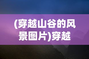 (穿越山谷的风景图片)穿越山谷的风，自然之力与人文情怀的交融