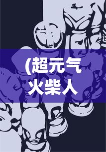 (超元气火柴人伙伴搭配攻略)超元气火柴人伙伴搭配策略，构建无敌团队的力量