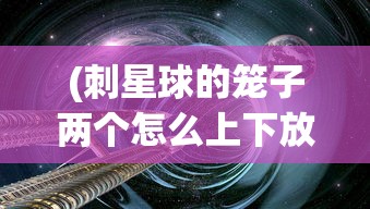 (刺星球的笼子两个怎么上下放)刺星球的笼子，探索与解析