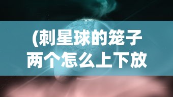 (刺星球的笼子两个怎么上下放)刺星球的笼子，探索与解析