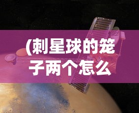 (刺星球的笼子两个怎么上下放)刺星球的笼子，探索与解析