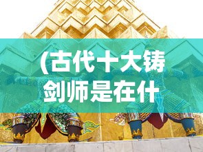 (古代十大铸剑师是在什么书里出现的)古代十大铸剑师，铸剑传奇与刀剑文化深度解析