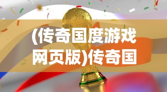 (传奇国度游戏网页版)传奇国度游戏，探索神秘世界的无尽魅力