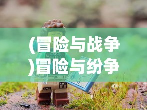(冒险与战争)冒险与纷争游戏，探索未知的冲突世界