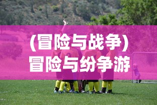 (冒险与战争)冒险与纷争游戏，探索未知的冲突世界