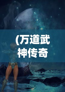 (万道武神传奇手游)万道武神传奇，探寻神秘世界的武道巅峰之旅
