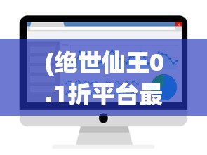 (绝世仙王0.1折平台最新消息)绝世仙王0.1折平台，游戏优惠与体验新纪元