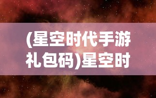 (星空时代手游礼包码)星空时代手游，探索未知宇宙的沉浸式体验