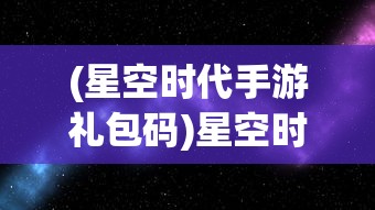 (星空时代手游礼包码)星空时代手游，探索未知宇宙的沉浸式体验