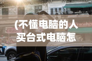 (不懂电脑的人买台式电脑怎么买和谐号)不懂电脑的人如何购买台式电脑——初学者购买指南