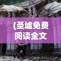 (圣墟免费阅读全文下载)圣墟免费阅读全文，探索神秘世界的奇幻之旅