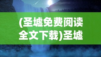 (圣墟免费阅读全文下载)圣墟免费阅读全文，探索神秘世界的奇幻之旅