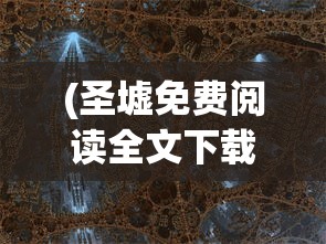 (圣墟免费阅读全文下载)圣墟免费阅读全文，探索神秘世界的奇幻之旅