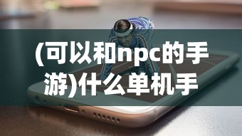 (可以和npc的手游)什么单机手机游戏能与NPC对打？精彩战斗体验一览