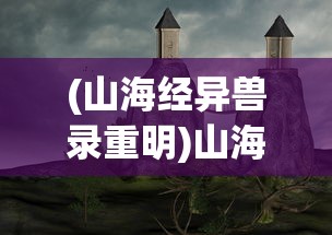 (山海经异兽录重明)山海经异兽录重生，探寻神秘世界的重生之谜