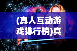 (真人互动游戏排行榜)真人互动游戏，重塑游戏行业的未来交互体验