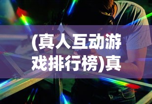(真人互动游戏排行榜)真人互动游戏，重塑游戏行业的未来交互体验