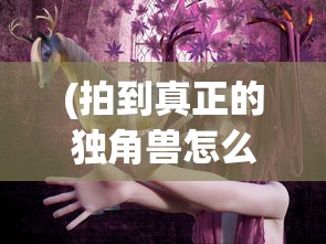(拍到真正的独角兽怎么办)揭秘独角兽的真面目，捕捉神秘影像之旅