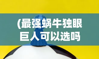 (最强蜗牛独眼巨人可以选吗)最强蜗牛独眼巨人选择成功率，策略分析与常见问题解答