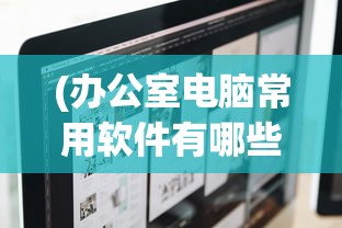 (办公室电脑常用软件有哪些)办公室电脑常用软件详解及其在日常工作中的重要性