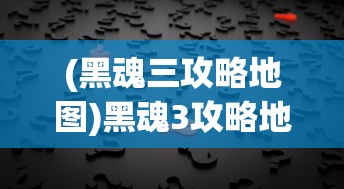 (黑魂三攻略地图)黑魂3攻略地图顺序详解与常见问题解答