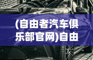 (自由者汽车俱乐部官网)自由者汽车俱乐部，探索驾驶激情的聚集地