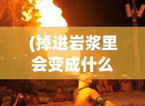 (掉进岩浆里会变成什么样子?)掉进岩浆是什么感觉，一次未知的探险体验