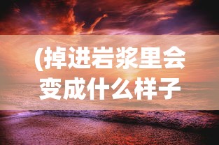 (掉进岩浆里会变成什么样子?)掉进岩浆是什么感觉，一次未知的探险体验