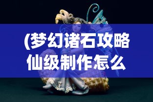 (梦幻诸石攻略仙级制作怎么做)梦幻诸石攻略大全，游戏指南与常见问题解答