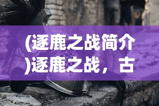 (逐鹿之战简介)逐鹿之战，古代战争的艺术与策略