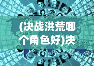 (决战洪荒哪个角色好)决战洪荒手游四大地图攻略详解及常见问题解答
