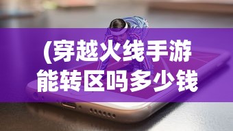 (穿越火线手游能转区吗多少钱)穿越火线手游能转区吗，全面解析与常见问题解答