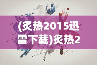 (炙热2015迅雷下载)炙热2015，一场年度的炙热盛宴