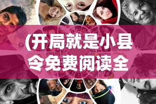(开局就是小县令免费阅读全文无弹窗)开局就是小县令，免费阅读全文及深度解析