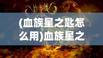 (血族星之匙怎么用)血族星之匙，神秘力量的起源与探索