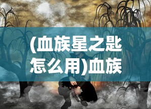 (血族星之匙怎么用)血族星之匙，神秘力量的起源与探索