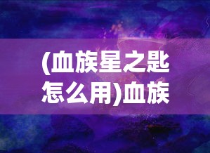 (血族星之匙怎么用)血族星之匙，神秘力量的起源与探索