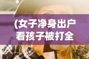 (女子净身出户看孩子被打全集)三女子净身出户每天将年幼儿子锁在家中，引发社会关注与讨论