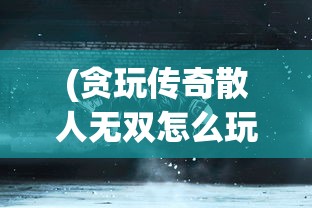 (贪玩传奇散人无双怎么玩)贪玩传奇散人无双，游戏魅力与玩家探索