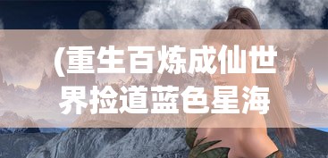 (重生百炼成仙世界捡道蓝色星海)重生之百炼成仙世界的奇幻旅程