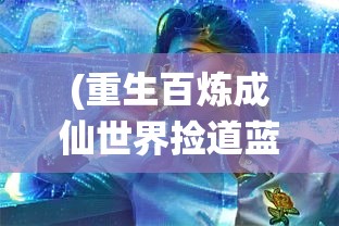 (重生百炼成仙世界捡道蓝色星海)重生之百炼成仙世界的奇幻旅程