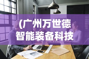 (广州万世德智能装备科技有限公司)万世德智能装备科技有限公司，引领智能装备行业的新篇章