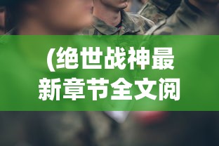 (绝世战神最新章节全文阅读)绝世战神最新章节，英雄崛起与战火重燃的传奇故事